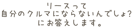 リースって自分のクルマにならないんでしょ？にお答えします。